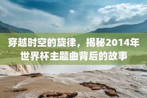 穿越时空的旋律，揭秘2014年世界杯主题曲背后的故事丹东日丰电子有限公司