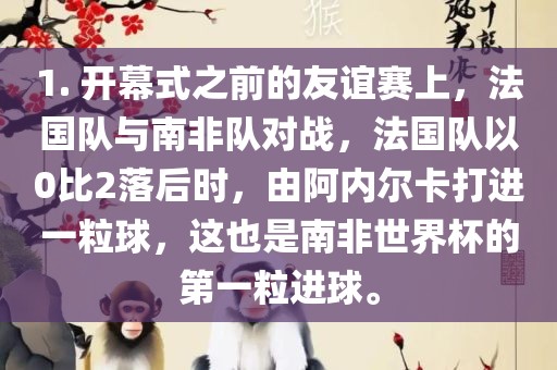 1. 开幕式之前的友谊赛上，法国队与南非队对战，法国队以0比2落后时，由阿内尔卡打进一粒球，这也是南非世界杯的第一粒进球。丹东日丰电子有限公司