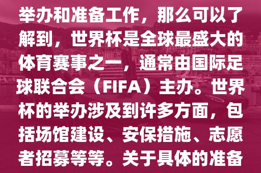 如果您是在询问关于世界杯的举办和准备工作，那么可以了解到，世界杯是全球最盛大的体育赛事之一，通常由国际足球联合会（FIFA）主办。世界杯的举办涉及到许多方面，包括场馆建设、安保措施、志愿者招募等等。关于具体的准备工作，可以参考以下几点