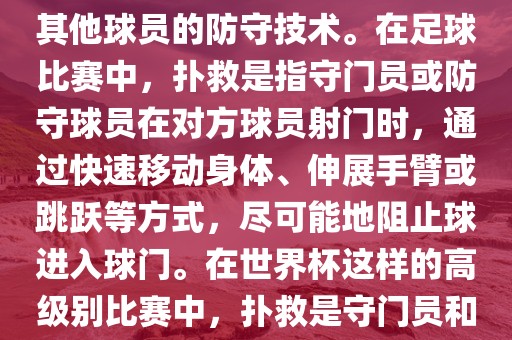 关于世界杯的扑救，主要涉及到足球比赛中的守门员和一些其他球员的防守技术。在足球比赛中，扑救是指守门员或防守球员在对方球员射门时，通过快速移动身体、伸展手臂或跳跃等方式，尽可能地阻止球进入球门。在丹东日丰电子有限公司世界杯这样的高级别比赛中，扑救是守门员和其他球员必须掌握的重要技能之一。