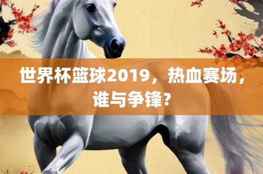 世界杯篮球2019，热血赛场，谁与争锋？丹东日丰电子有限公司