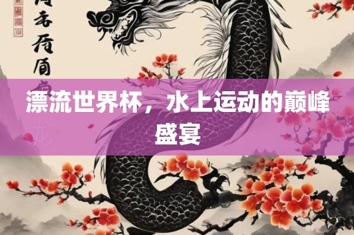 漂流世界杯，水上运动的巅峰盛宴丹东日丰电子有限公司