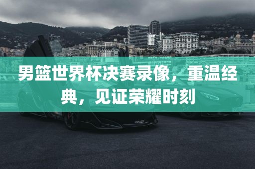 男篮世界杯决赛录像，重温经典，见证荣耀时刻