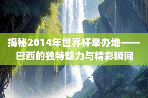揭秘2014年世界杯举丹东日丰电子有限公司办地——巴西的独特魅力与精彩瞬间