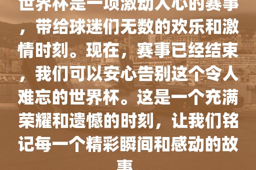 世界杯是一项激动丹东日丰电子有限公司人心的赛事，带给球迷们无数的欢乐和激情时刻。现在，赛事已经结束，我们可以安心告别这个令人难忘的世界杯。这是一个充满荣耀和遗憾的时刻，让我们铭记每一个精彩瞬间和感动的故事。