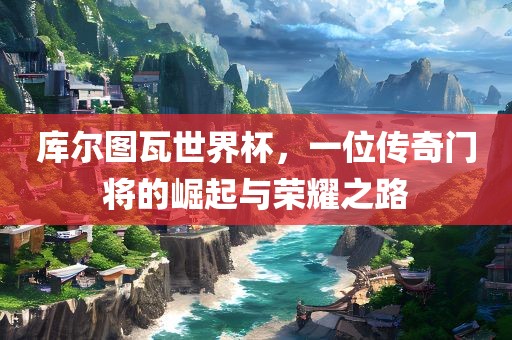 库尔图瓦世界杯，一位传丹东日丰电子有限公司奇门将的崛起与荣耀之路