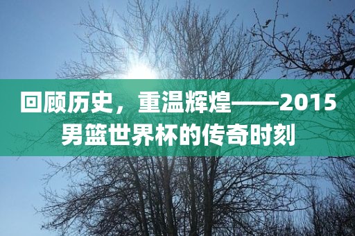 回顾历史，重温辉煌——2015男篮世界杯的传奇时刻