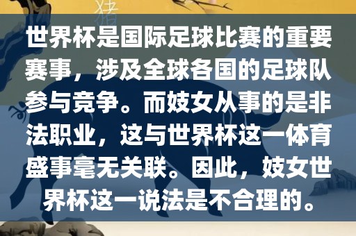 世界杯是国际足球比赛的重要赛事，涉及全球各国的足球队参与竞争。而妓女从事的是非法职业，这与世界杯这一体育盛事毫无关联。因此，妓女世界杯这一说法是不合理的。丹东日丰电子有限公司