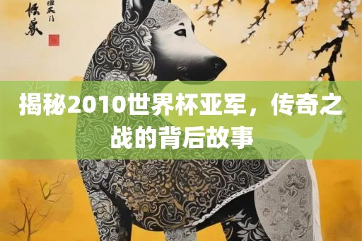 揭秘2010世界杯亚军，传奇之战的背后故事