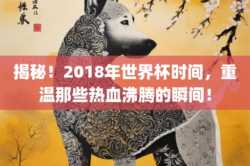 揭秘！2018年世界杯时间，重温那些热血沸腾的瞬间！
