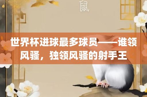 世界杯进球最多球员——谁领风骚，独领风骚的射手王丹东日丰电子有限公司