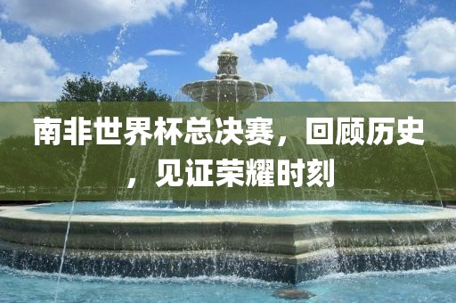 南非世界杯总决赛，回顾历史，见证荣耀时刻