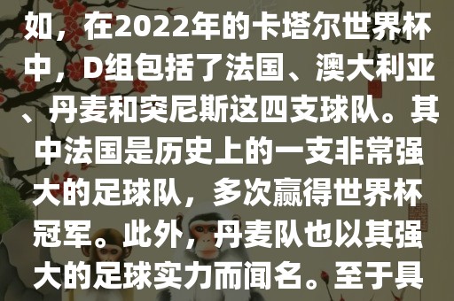 关于世界杯足球赛的D组，过去几届有一些不同的参赛队伍。例如，在2022年的卡塔尔世界杯中，D组包括了法国、澳大利亚、丹麦和突尼斯这四支球队。其中法国是历史上的一支非常强大的足球队，多次赢得世界杯冠军。此外，丹麦队也以其强大的足球实力而闻名。至于具体的比赛情况，可以查看相关新闻报道或比赛回放。丹东日丰电子有限公司