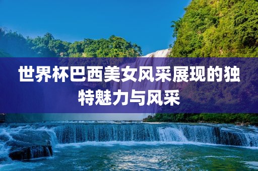 世界杯巴西美女风采展现的独特魅力与风采丹东日丰电子有限公司