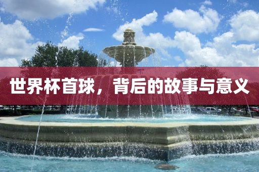 世界杯首球，背后的故事与意义