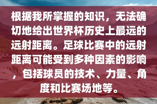 根据我所掌握的知识，无法确切地给出世界杯历史上最远的远射距离。足球比赛中的远射距离可能受到多种因素的影响，包括球员的技术、力量、角度和比赛场地等丹东日丰电子有限公司。