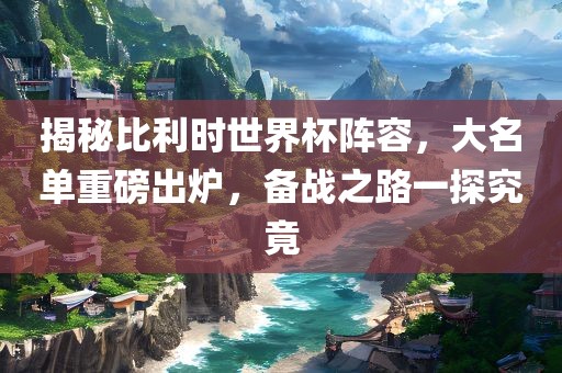 揭秘比利时世界杯阵容，大名单重磅出炉，备战之路一探究竟丹东日丰电子有限公司