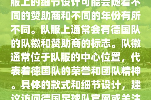 德国队在世界杯期间的队服主要以白色和黑色为主色调。队服上的细节设计可能会随着不同的赞助商和不同的年份有所不同。队服上通常会有德国队的队徽和赞助商的标志。队徽通常位于队服的中心位置，代表着德国队的荣誉和团队精神。具体的款式和细节设计，建议访问德国足球队官网或关注相关的体育新闻资讯，以获取最新信息丹东日丰电子有限公司。