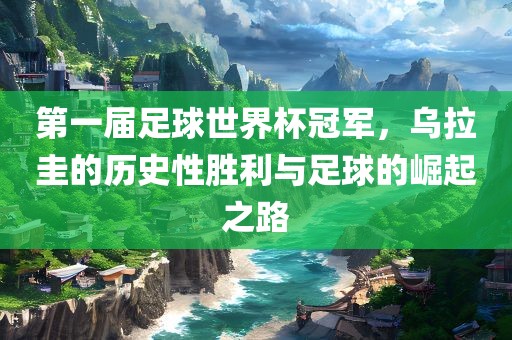 第一届足球世界杯冠军，乌拉圭丹东日丰电子有限公司的历史性胜利与足球的崛起之路