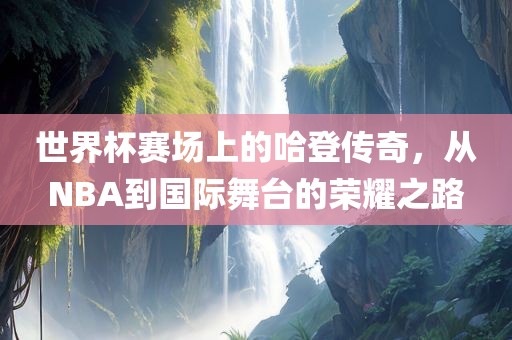 世界杯赛场上的哈登传奇，从NBA到国际舞台的荣耀之路丹东日丰电子有限公司