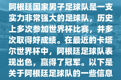 阿根廷国家男子足球队是一支实力非常强大的足球队，历史上多次参加世界杯比赛，并多次取得好成绩。在最近的卡塔尔世界杯中，阿根廷足球队表现出色，赢得了冠军。以下是关于阿根廷足球队的一些信息