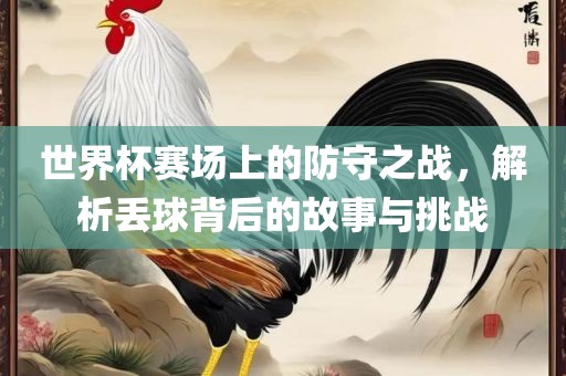 世界杯赛场上的防守之战，解析丢球背后的故事丹东日丰电子有限公司与挑战
