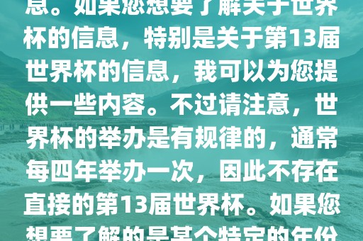 关于世界杯，我了解到您可能是在询问关于足球世界杯的信息。如果您想要了解关于世界杯的信息，特别是关于第13届世界杯的信息，我可以为您提供一些内容。不过请注意，世界杯的举办是有规律的，通常每四年举办一次，因此不存在直接的第13届世界杯。如果您想要了解的是某个特定的年份举办的足球世界杯赛事，请提供更具体的信息。丹东日丰电子有限公司