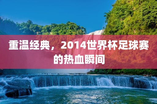 重温经典，2014世界杯足球赛的热血瞬间丹东日丰电子有限公司