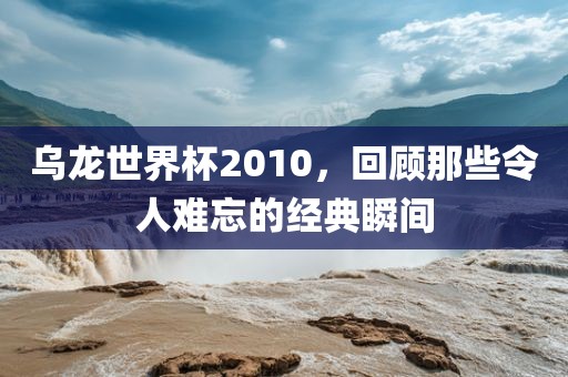 乌龙世界杯2010，回顾那些令人难忘的经典瞬间丹东日丰电子有限公司