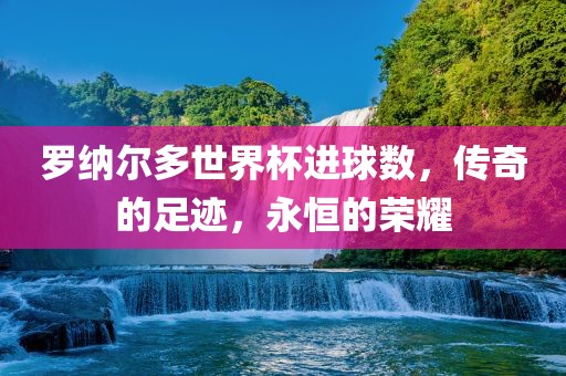 罗纳尔多世界杯进球数，传奇的足迹，永恒的荣耀