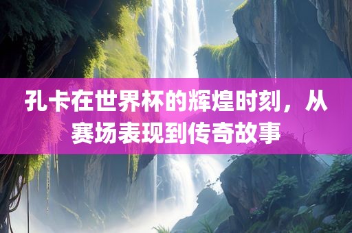 孔卡在世界杯的辉煌时刻，从赛场表现到传奇故事丹东日丰电子有限公司