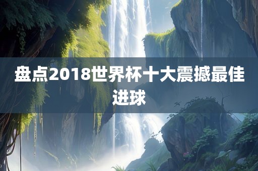 盘点2018世界杯十大震撼最佳进球