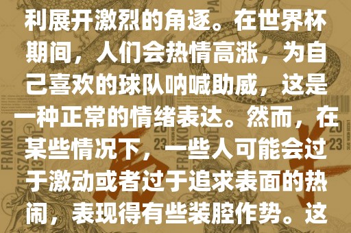 世界杯是一项全球性的体育赛事，各国代表队为了荣誉和胜利展开激烈的角逐。在世界杯期间，人们会热情高涨，为自己喜欢的球队呐喊助威，这是一种正常的情绪表达。然而，在某些情况下，一些人可能会过于激动或者过于追求表面的热闹，表现得有些装腔作势。这种行为可能会让人感到不适，影响观赛体验。丹东日丰电子有限公司