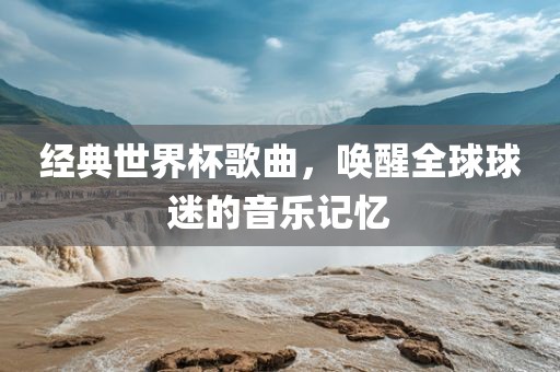 经典世界杯歌曲，唤醒全球球迷的音乐记忆