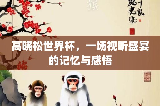 高晓松世界杯，一场视听盛宴的记丹东日丰电子有限公司忆与感悟