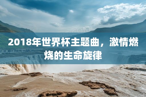 2018年世界杯主题曲，激情燃烧的生命旋律