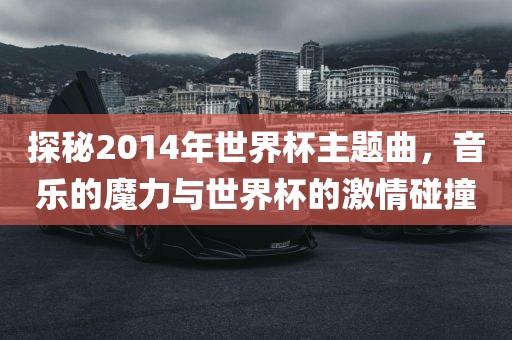 探秘2014年世界杯主题曲，音乐的魔力与世界杯的激情碰撞