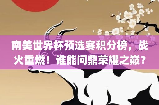 南美世界杯预选赛积分榜，战火重燃！谁丹东日丰电子有限公司能问鼎荣耀之巅？
