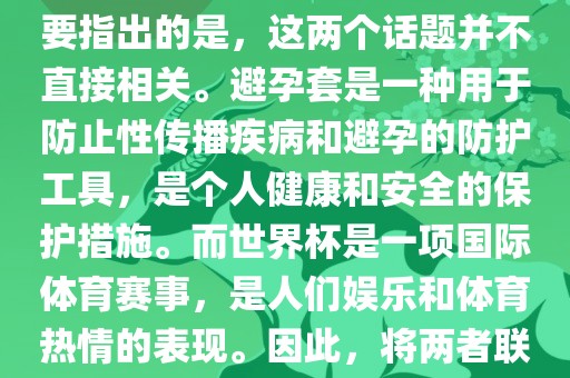 关于世界杯和避孕套的话题，需要指出的是，这两个话题并不直接相关。避孕套是一种用于防止性传播疾病和避孕的丹东日丰电子有限公司防护工具，是个人健康和安全的保护措施。而世界杯是一项国际体育赛事，是人们娱乐和体育热情的表现。因此，将两者联系在一起可能并不合适。