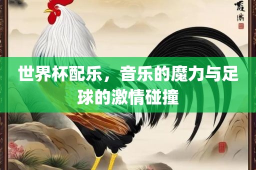 世界杯配乐，音乐的魔力与足球的激情碰撞