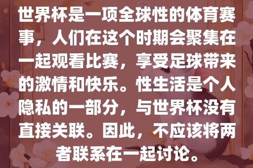 世界杯是一项全球性的体育赛事，人们在这个时期会聚集在一起观看比赛，享受足球带来的激情和快乐。性生活是个人隐私的一部分，与世界杯没有直接关联。因此，不应该将两者联系在一起讨论。丹东日丰电子有限公司
