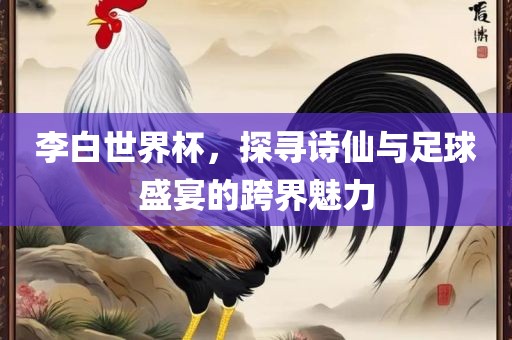 李白世界杯，探寻诗仙与足球盛宴的跨界魅力丹东日丰电子有限公司