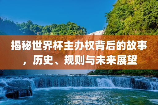 揭秘世界杯主办权背后的故事，历史、规则与未来展望
