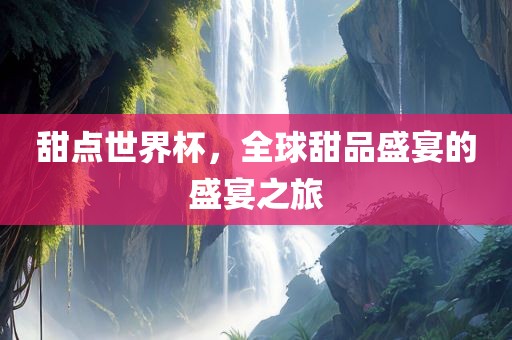 甜点世界杯，全球甜品盛宴的盛宴之旅丹东日丰电子有限公司