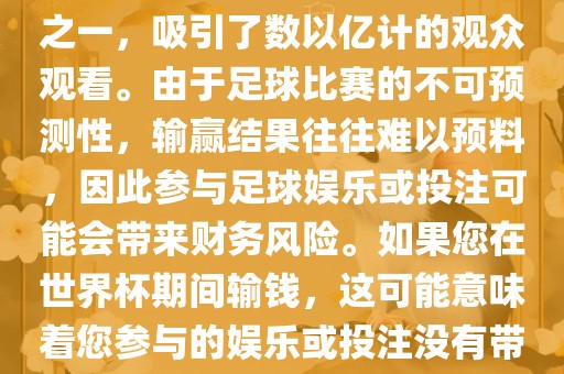 世界杯是全球最大的体育赛事之一，吸引了数以亿计的观众观看。由于足球比赛的不可预测性，输赢结果往往难以预料，因此参与足球娱乐或投注可能会带来财务风险。如果您在世界杯期间输钱，这可能意味着您参与的娱乐或投注没有带来预期的收益。丹东日丰电子有限公司