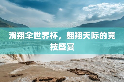 滑翔伞世界杯，翱翔天际的竞技盛宴