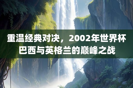 重温经典对决，2002年世界杯巴西与英格兰的巅峰之战