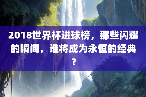 2018世界杯进球榜，那些闪耀的瞬间，谁将成为永恒的经典？
