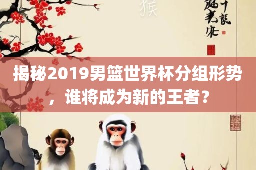 揭秘2019男篮世界杯分组形势，谁将成为新的王者？丹东日丰电子有限公司