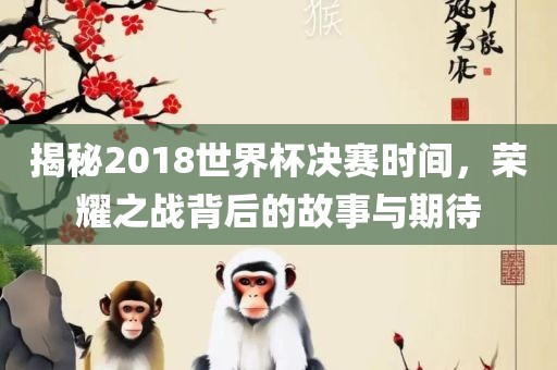 揭秘2018世界杯决赛时间，荣耀之战背后的故事与期待丹东日丰电子有限公司